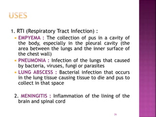 26
1. RTI (Respiratory Tract Infection) :
 EMPYEMA : The collection of pus in a cavity of
the body, especially in the pleural cavity (the
area between the lungs and the inner surface of
the chest wall)
 PNEUMONIA : Infection of the lungs that caused
by bacteria, viruses, fungi or parasites
 LUNG ABSCESS : Bacterial infection that occurs
in the lung tissue causing tissue to die and pus to
collect in that space
2. MENINGITIS : Inflammation of the lining of the
brain and spinal cord
 