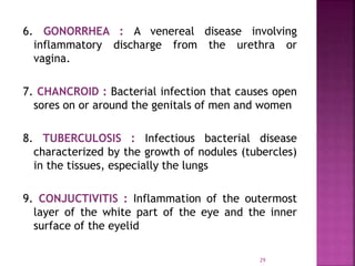 29
6. GONORRHEA : A venereal disease involving
inflammatory discharge from the urethra or
vagina.
7. CHANCROID : Bacterial infection that causes open
sores on or around the genitals of men and women
8. TUBERCULOSIS : Infectious bacterial disease
characterized by the growth of nodules (tubercles)
in the tissues, especially the lungs
9. CONJUCTIVITIS : Inflammation of the outermost
layer of the white part of the eye and the inner
surface of the eyelid
 