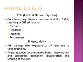 CNS (Central Nervous System)
 Quinolones may displace the neuroinhibitor GABA,
resulting in CNS stimulation
 Dizziness
 Headache
 Insomnia
 Restlessness
Phototoxicity
 Skin damage after exposure to UV light due to
toxic reactions.
 These included second-degree burns, discoloration
and sometimes permanent discoloration and
scarring of the skin. 31
 