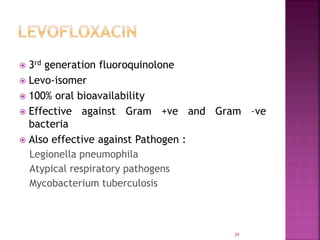  3rd generation fluoroquinolone
 Levo-isomer
 100% oral bioavailability
 Effective against Gram +ve and Gram –ve
bacteria
 Also effective against Pathogen :
Legionella pneumophila
Atypical respiratory pathogens
Mycobacterium tuberculosis
39
 