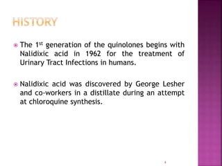 The 1st generation of the quinolones begins with
Nalidixic acid in 1962 for the treatment of
Urinary Tract Infections in humans.
 Nalidixic acid was discovered by George Lesher
and co-workers in a distillate during an attempt
at chloroquine synthesis.
4
 