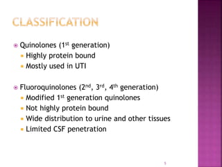  Quinolones (1st generation)
 Highly protein bound
 Mostly used in UTI
 Fluoroquinolones (2nd, 3rd, 4th generation)
 Modified 1st generation quinolones
 Not highly protein bound
 Wide distribution to urine and other tissues
 Limited CSF penetration
5
 