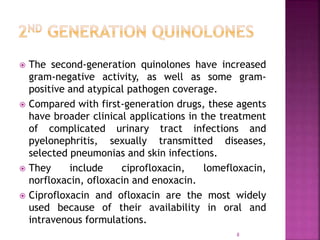  The second-generation quinolones have increased
gram-negative activity, as well as some gram-
positive and atypical pathogen coverage.
 Compared with first-generation drugs, these agents
have broader clinical applications in the treatment
of complicated urinary tract infections and
pyelonephritis, sexually transmitted diseases,
selected pneumonias and skin infections.
 They include ciprofloxacin, lomefloxacin,
norfloxacin, ofloxacin and enoxacin.
 Ciprofloxacin and ofloxacin are the most widely
used because of their availability in oral and
intravenous formulations.
8
 