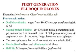 FIRST GENERATION
FLUROQUINOLONES
Examples: Norfloxacin ,Ciprofloxacin ,Ofloxacin
Pharmacokinetics:
• Oral bioavailabity ranges from 80-90% except norfloxacin(30-
35%)
• Plasma protein binding –20-40%(high tissue penetration) and
get concentrated in mucosal tissue of GIT,genitourinary tract&
respiratory tract; in prostate, lungs, heart and macrophages .
• Can cross placental barrier & concentrate in amniotic fluid.
• Metabolized in liver and eliminated via kidney
• Half life 3-5hrs(norfloxacin) 8-10hrs (pefloxacin)
12
 