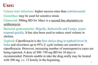 Uses:
Urinary tract infections: higher success rates than cotrimoxazole
Gonorrhea: may be used for sensitive strain
Chancroid: 500mg BD for 3days is a second line alternative to
azithromycin
Bacterial gastroenteritis: Shigella, Salmonella and Campy. jejuni
respond quickly. It has also been used to reduce stool volume in
cholera.
Typhoid: Ciprofloxacin is the first choice drug in typhoid fever In
India and elsewhere up to 95% S. typhi isolates are sensitive to
ciprofloxacin. However, increasing number of nonresponsive cases are
being reported. A dose of 500–750 mg BD for 10 days is
recommended. Patients unable to take the drug orally may be treated
with 200 mg. i.v. 12 hourly in the beginning.
15
 