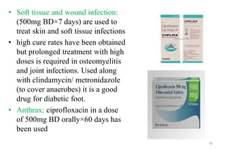 • Soft tissue and wound infection:
(500mg BD×7 days) are used to
treat skin and soft tissue infections
• high cure rates have been obtained
but prolonged treatment with high
doses is required in osteomyelitis
and joint infections. Used along
with clindamycin/ metronidazole
(to cover anaerobes) it is a good
drug for diabetic foot.
• Anthrax: ciprofloxacin in a dose
of 500mg BD orally×60 days has
been used
16
 