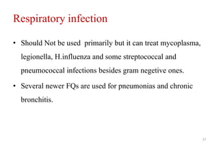 Respiratory infection
• Should Not be used primarily but it can treat mycoplasma,
legionella, H.influenza and some streptococcal and
pneumococcal infections besides gram negetive ones.
• Several newer FQs are used for pneumonias and chronic
bronchitis.
17
 