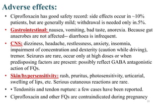 Adverse effects:
• Ciprofloxacin has good safety record: side effects occur in ~10%
patients, but are generally mild; withdrawal is needed only in.5%.
• Gastrointestinal: nausea, vomiting, bad taste, anorexia. Because gut
anaerobes are not affected-- diarrhoea is infrequent.
• CNS: dizziness, headache, restlessness, anxiety, insomnia,
impairment of concentration and dexterity (caution while driving),
tremor. Seizures are rare, occur only at high doses or when
predisposing factors are present: possibly reflect GABA antagonistic
action of FQs.
• Skin/hypersensitivity: rash, pruritus, photosensitivity, urticarial,
swelling of lips, etc. Serious cutaneous reactions are rare.
• • Tendonitis and tendon rupture: a few cases have been reported.
• Ciprofloxacin and other FQs are contraindicated during pregnancy
19
 