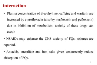 interaction
• Plasma concentration of theophylline, caffeine and warfarin are
increased by ciprofloxacin (also by norfloxacin and pefloxacin)
due to inhibition of metabolism: toxicity of these drugs can
occur.
• NSAIDs may enhance the CNS toxicity of FQs; seizures are
reported.
• Antacids, sucralfate and iron salts given concurrently reduce
absorption of FQs.
20
 