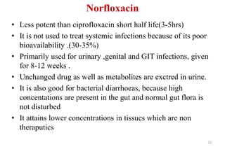 Norfloxacin
• Less potent than ciprofloxacin short half life(3-5hrs)
• It is not used to treat systemic infections because of its poor
bioavailability .(30-35%)
• Primarily used for urinary ,genital and GIT infections, given
for 8-12 weeks .
• Unchanged drug as well as metabolites are exctred in urine.
• It is also good for bacterial diarrhoeas, because high
concentations are present in the gut and normal gut flora is
not disturbed
• It attains lower concentrations in tissues which are non
theraputics
21
 