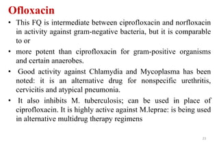 Ofloxacin
• This FQ is intermediate between ciprofloxacin and norfloxacin
in activity against gram-negative bacteria, but it is comparable
to or
• more potent than ciprofloxacin for gram-positive organisms
and certain anaerobes.
• Good activity against Chlamydia and Mycoplasma has been
noted: it is an alternative drug for nonspecific urethritis,
cervicitis and atypical pneumonia.
• It also inhibits M. tuberculosis; can be used in place of
ciprofloxacin. It is highly active against M.leprae: is being used
in alternative multidrug therapy regimens
23
 
