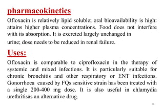 24
pharmacokinetics
Ofloxacin is relatively lipid soluble; oral bioavailability is high:
attains higher plasma concentrations. Food does not interfere
with its absorption. It is excreted largely unchanged in
urine; dose needs to be reduced in renal failure.
Uses:
Ofloxacin is comparable to ciprofloxacin in the therapy of
systemic and mixed infections. It is particularly suitable for
chronic bronchitis and other respiratory or ENT infections.
Gonorrhoea caused by FQs sensitive strain has been treated with
a single 200-400 mg dose. It is also useful in chlamydia
urethritisas an alternative drug.
 