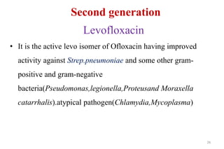 Second generation
Levofloxacin
• It is the active levo isomer of Ofloxacin having improved
activity against Strep.pneumoniae and some other gram-
positive and gram-negative
bacteria(Pseudomonas,legionella,Proteusand Moraxella
catarrhalis).atypical pathogen(Chlamydia,Mycoplasma)
26
 