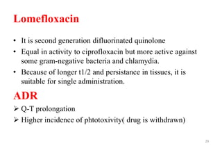 Lomefloxacin
• It is second generation difluorinated quinolone
• Equal in activity to ciprofloxacin but more active against
some gram-negative bacteria and chlamydia.
• Because of longer t1/2 and persistance in tissues, it is
suitable for single administration.
ADR
 Q-T prolongation
 Higher incidence of phtotoxivity( drug is withdrawn)
29
 