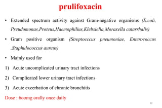 prulifoxacin
• Extended spectrum activity against Gram-negative organisms (E.coli,
Pseudomonas,Proteus,Haemophilius,Klebsiella,Moraxella catarrhalis)
• Gram positive organism (Streptocccus pneumoniae, Enterococcus
,Staphulococcus aureus)
• Mainly used for
1) Acute uncomplicated urinary tract infections
2) Complicated lower urinary tract infections
3) Acute excerbation of chronic bronchitis
Dose : 6oomg orally once daily
30
 