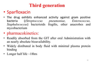 Third generation
• Sparfloxacin
• The drug exhibits enhanced activity against gram positive
bacteria ((Streptocccus pneumoniae, Enterococcus,
Staphulococcus) bacterioids fragilis, other anaerobes and
mycobacterium
• pharmacokinetics:
• Readily absorbed from the GIT after oral Administration with
an nearly absolute bioavailability.
• Widely distibuted in body fluid with minimal plasma protein
binding
• Longer half life ~18hrs
32
 
