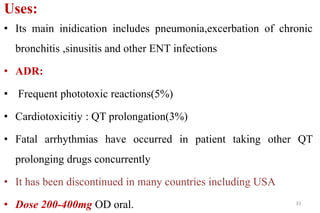 Uses:
• Its main inidication includes pneumonia,excerbation of chronic
bronchitis ,sinusitis and other ENT infections
• ADR:
• Frequent phototoxic reactions(5%)
• Cardiotoxicitiy : QT prolongation(3%)
• Fatal arrhythmias have occurred in patient taking other QT
prolonging drugs concurrently
• It has been discontinued in many countries including USA
• Dose 200-400mg OD oral. 33
 