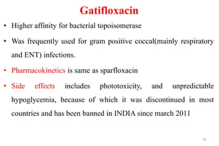 Gatifloxacin
• Higher affinity for bacterial topoisomerase
• Was frequently used for gram positive coccal(mainly respiratory
and ENT) infections.
• Pharmacokinetics is same as sparfloxacin
• Side effects includes phototoxicity, and unpredictable
hypoglycemia, because of which it was discontinued in most
countries and has been banned in INDIA since march 2011
34
 