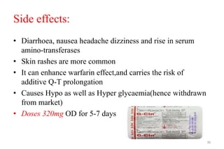 Side effects:
• Diarrhoea, nausea headache dizziness and rise in serum
amino-transferases
• Skin rashes are more common
• It can enhance warfarin effect,and carries the risk of
additive Q-T prolongation
• Causes Hypo as well as Hyper glycaemia(hence withdrawn
from market)
• Doses 320mg OD for 5-7 days
36
 
