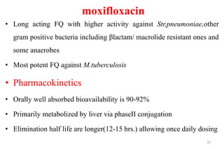 moxifloxacin
• Long acting FQ with higher activity against Str,pneumoniae,other
gram positive bacteria including βlactam/ macrolide resistant ones and
some anaerobes
• Most potent FQ against M.tuberculosis
• Pharmacokinetics
• Orally well absorbed bioavailability is 90-92%
• Primarily metabolized by liver via phaseII conjugation
• Elimination half life are longer(12-15 hrs.) allowing once daily dosing
37
 