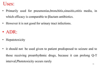 Uses:
• Primarily used for pneumonias,bronchitis,sinusitis,otitis media, in
which efficacy is comparable to βlactam antibiotics.
• However it is not good for urinary tract infections.
• ADR:
• Hepatotoxicity
• it should not be used given to patient predisposed to seizure and to
those receiving proarrhythmic drugs, because it can prolong Q-T
interval,Phototoxicity occurs rarely
38
 