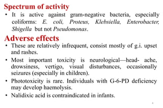 Adverse effects
• These are relatively infrequent, consist mostly of g.i. upset
and rashes.
• Most important toxicity is neurological—head- ache,
drowsiness, vertigo, visual disturbances, occasionally
seizures (especially in children).
• Phototoxicity is rare. Individuals with G-6-PD deficiency
may develop haemolysis.
• Nalidixic acid is contraindicated in infants.
4
Spectrum of activity
• It is active against gram-negative bacteria, especially
coliforms: E. coli, Proteus, Klebsiella, Enterobacter,
Shigella but not Pseudomonas.
 