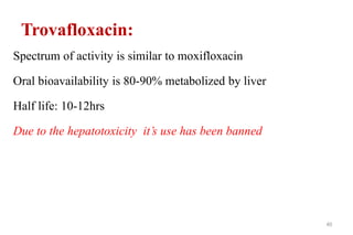 Trovafloxacin:
Spectrum of activity is similar to moxifloxacin
Oral bioavailability is 80-90% metabolized by liver
Half life: 10-12hrs
Due to the hepatotoxicity it’s use has been banned
40
 