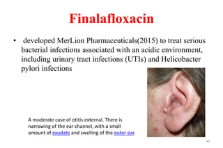Finalafloxacin
• developed MerLion Pharmaceuticals(2015) to treat serious
bacterial infections associated with an acidic environment,
including urinary tract infections (UTIs) and Helicobacter
pylori infections
44
A moderate case of otitis external. There is
narrowing of the ear channel, with a small
amount of exudate and swelling of the outer ear.
 