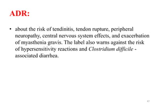 ADR:
• about the risk of tendinitis, tendon rupture, peripheral
neuropathy, central nervous system effects, and exacerbation
of myasthenia gravis. The label also warns against the risk
of hypersensitivity reactions and Clostridium difficile -
associated diarrhea.
47
 