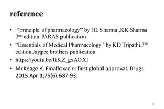 reference
• “principle of pharmacology” by HL Sharma ,KK Sharma
2nd edition PARAS publication
• “Essentials of Medical Pharmacology” by KD Tripathi,7th
edition,Jaypee brothers publication
• https://youtu.be/IkKZ_gxAOXI
• McKeage K. Finafloxacin: first global approval. Drugs.
2015 Apr 1;75(6):687-93.
48
 