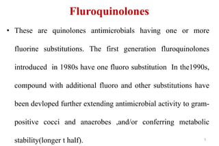 Fluroquinolones
• These are quinolones antimicrobials having one or more
fluorine substitutions. The first generation fluroquinolones
introduced in 1980s have one fluoro substitution In the1990s,
compound with additional fluoro and other substitutions have
been devloped further extending antimicrobial activity to gram-
positive cocci and anaerobes ,and/or conferring metabolic
stability(longer t half). 5
 