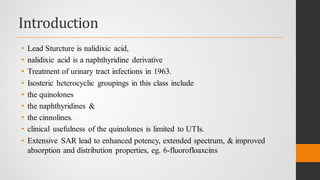 Introduction
• Lead Sturcture is nalidixic acid,
• nalidixic acid is a naphthyridine derivative
• Treatment of urinary tract infections in 1963.
• Isosteric heterocyclic groupings in this class include
• the quinolones
• the naphthyridines &
• the cinnolines.
• clinical usefulness of the quinolones is limited to UTIs.
• Extensive SAR lead to enhanced potency, extended spectrum, & improved
absorption and distribution properties, eg. 6-fluorofloaxcins
 