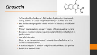 Cinoxacin
• 1-Ethyl-1,4-dihydro-4-oxo[1,3]dioxolo[4,5g]cinnoline-3-carboxylic
acid (Cinobac) is a close congener (isostere) of oxolinic acid and
• Has antibacterial properties similar to those of nalidixic and oxolinic
acids.
• Urinary tract infections caused by strains of Gram-negative bacteria
• Possesses pharmacokinetic properties superior to those of either of its
predecessors.
• oral administration,
• higher urinary concentrations of cinoxacin than of nalidixic acid or
oxolinic acid are achieved.
• Cinoxacin appears to be more completely absorbed and less protein
• bound than nalidixic acid.
 
