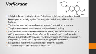 Norfloxacin
• 1-Ethyl-6-fluoro-1,4-dihydro-4-oxo-7-(1-piperazinyl)-3-quinolinecarboxylicacid
• Broad-spectrum activity against Gram-negative and Gram-positive aerobic
bacteria.
• The fluorine atom --- increased potency against Gram-positive organisms,
• The piperazine moiety ----- improves antipseudomonal activity.
• Norfloxacin is indicated for the treatment of urinary tract infections caused by E.
coli, K. pneumoniae, Enterobacter cloacae, Proteus mirabilis, indole-positive
Proteus spp., including P. vulgaris, Providencia rettgeri, Morganellamorganii, P.
aeruginosa,S. aureus, and S. epidermidis,and group-D streptococci.
• It is generally not effective against obligate anaerobic bacteria.
• The oral absorption of norfloxacin is about 40%.
 