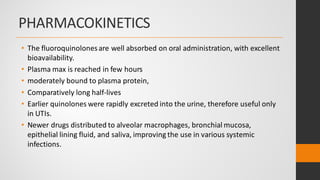 PHARMACOKINETICS
• The fluoroquinolonesare well absorbed on oral administration, with excellent
bioavailability.
• Plasma max is reached in few hours
• moderately bound to plasma protein,
• Comparatively long half-lives
• Earlier quinolones were rapidly excreted into the urine, therefore useful only
in UTIs.
• Newer drugs distributed to alveolar macrophages, bronchial mucosa,
epithelial lining fluid, and saliva, improving the use in various systemic
infections.
 