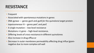 RESISTANCE
• Frequent
• Associated with spontaneous mutations in genes
• DNA gyrase --- genes gyrA and gyrB for the quinolone target protein
• topoisomerase IV -- genes parC and parE
• A single mutation -- low-level resistance
• Mutations >1 gene -- high-level resistance.
• Differing levels of cross-resistancein different quinolones
• Also increase in drug efflux or
• Decrease in outer membrane permeability affecting drug influx (gram-
negative due to more complex cell wall
 