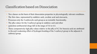 Classificationbasedon Dissociation
• Two classes on the basis of their dissociation properties in physiologically relevant conditions.
• The first class, represented by nalidixic acid, oxolinic acid and cinoxacin,
• Possesses only the 3-carboxylic acid group as an ionizable functionality.
• The pKa values for the 3-carboxyl group in nalidixic acid and other
• quinolone antibacterial drugs fall in the range of 5.6 to 6.4.
• These comparatively high pKa values relative to the pKa of 4.2 for benzoic acid are attributed
to the acid weakening effect of hydrogen bonding of the 3-carboxyl group to the adjacent 4-
carbonyl group.
 