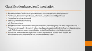 Classificationbasedon Dissociation
• The second class of antibacterial quinolones have the broad-spectrumfluoroquinolones
• Norfloxacin, Enoxacin, Ciprofloxacin, Ofloxacin, Lomefloxacin, and Sparfloxacin
• Posses 3-carboxylic acid group &
• a basic 7-piperazino functionality
• a 6-fluoro substituent.
• The pKa values for the more basic nitrogen atom of the piperazino group fall in the range of 8.1 to 9.3
• At most physiologically relevant pH values, significant dissociation of both the 3-carboxylic acid and the
basic 7-(1-piperazino)groups occurs,leading to significant fractions of zwitterionic species.
• Norfloxacin, Ciprofloxacin in high doses to cause crystalluria in alkaline urine is due to the
predominance of the comparatively less soluble zwitterionic form.
 