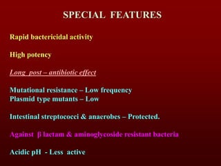 SPECIAL FEATURES
Rapid bactericidal activity
High potency
Long post – antibiotic effect
Mutational resistance – Low frequency
Plasmid type mutants – Low
Intestinal streptococci & anaerobes – Protected.
Against β lactam & aminoglycoside resistant bacteria
Acidic pH - Less active
 