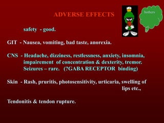 ADVERSE EFFECTS
safety - good.
GIT - Nausea, vomiting, bad taste, anorexia.
CNS - Headache, dizziness, restlessness, anxiety, insomnia,
impairement of concentration & dexterity, tremor.
Seizures – rare. (?GABA RECEPTOR binding)
Skin - Rash, pruritis, photosensitivity, urticaria, swelling of
lips etc.,
Tendonitis & tendon rupture.
bothers
 
