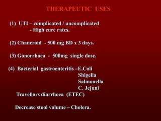 THERAPEUTIC USES
(1) UTI – complicated / uncomplicated
- High cure rates.
(2) Chancroid - 500 mg BD x 3 days.
(3) Gonorrhoea - 500mg single dose.
(4) Bacterial gastroenteritis –E.Coli
Shigella
Salmonella
C. Jejuni
Travellors diarrhoea (ETEC)
Decrease stool volume – Cholera.
 