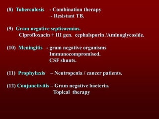(8) Tuberculosis - Combination therapy
- Resistant TB.
(9) Gram negative septicaemias.
Ciprofloxacin + III gen. cephalsporin /Aminoglycoside.
(10) Meningitis - gram negative organisms
Immunocompromised.
CSF shunts.
(11) Prophylaxis – Neutropenia / cancer patients.
(12) Conjunctivitis – Gram negative bacteria.
Topical therapy
 