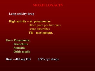 MOXIFLOXACIN
Long activity drug
High activity – St. pneumoniae
Other gram positive ones
some anaerobes
TB – most potent.
Use – Pneumonia.
Bronchitis.
Sinusitis
Otitis media
Dose – 400 mg OD 0.5% eye drops.
 