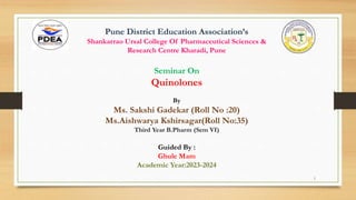 Pune District Education Association’s
Shankarrao Ursal College Of Pharmaceutical Sciences &
Research Centre Kharadi, Pune
Seminar On
Quinolones
By
Ms. Sakshi Gadekar (Roll No :20)
Ms.Aishwarya Kshirsagar(Roll No:35)
Third Year B.Pharm (Sem VI)
Guided By :
Ghule Mam
Academic Year:2023-2024
1
 