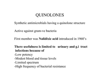 QUINOLONES Synthetic antimicrobials having a quinolone structure Active against gram-ve bacteria First member was  Nalidixic acid  introduced in 1960’s  There usefulness is limited to  urinary and g.i  tract infections because of -Low potency -Modest blood and tissue levels -Limited spectrum -High frequency of bacterial resistance 