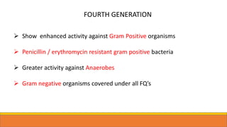 FOURTH GENERATION
 Show enhanced activity against Gram Positive organisms
 Penicillin / erythromycin resistant gram positive bacteria
 Greater activity against Anaerobes
 Gram negative organisms covered under all FQ’s
 