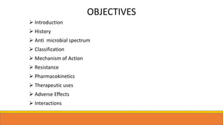 OBJECTIVES
 Introduction
 History
 Anti microbial spectrum
 Classification
 Mechanism of Action
 Resistance
 Pharmacokinetics
 Therapeutic uses
 Adverse Effects
 Interactions
 