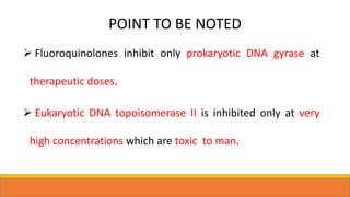 POINT TO BE NOTED
 Fluoroquinolones inhibit only prokaryotic DNA gyrase at
therapeutic doses.
 Eukaryotic DNA topoisomerase II is inhibited only at very
high concentrations which are toxic to man.
 