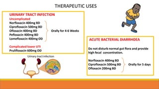 URINARY TRACT INFECTION
Uncomplicated
Norfloxacin 400mg BD
Ciprofloxacin 500mg BD
Ofloxacin 400mg BD Orally for 4-6 Weeks
Pefloxacin 400mg BD
Lomefloxacin 400mg OD
Complicated lower UTI
Prulifloxacin 600mg OD
ACUTE BACTERIAL DIARRHOEA
Do not disturb normal gut flora and provide
high fecal concentration.
Norfloxacin 400mg BD
Ciprofloxacin 500mg BD Orally for 5 days
Ofloxacin 200mg BD
THERAPEUTIC USES
 