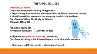 SALMONELLA TYPHI
One of the most preferred drug for typhoid –
 High efficacy, low incidence of Complications and least chances of relapse.
 Good intracellular accumulation, adequate levels in bile and feces.
Ciprofloxacin 500mg BD Orally for 10 days
Ofloxacin 400mg BD
Pefloxacin 400mg BD
Norfloxacin 400mg BD Orally for 14 days
 If patient is unable to take orally, administer;
Ciprofloxacin 200mg iv BD; followed by oral route after defervescence.
 Resistance to FQ’s in typhoid is also being observed.
THERAPEUTIC USES
 